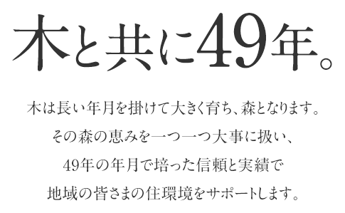 木と共に40余年。木は長い年月を掛けて大きく育ち、森となります。その森の恵みを一つ一つ大事に扱い、40年以上の年月で培った信頼と実績で地域の皆さまの住環境をサポートします。